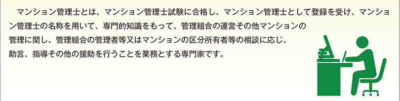 マンション管理士とは、マンション管理士試験に合格し、マンション管理士として登録を受け、マンション管理士の名称を用いて、専門的知識をもって、管理組合の運営その他マンションの管理に関し、管理組合の管理者等又はマンションの区分所有者等の相談に応じ、助言、指導その他の援助を行うことを業務とする専門家です。