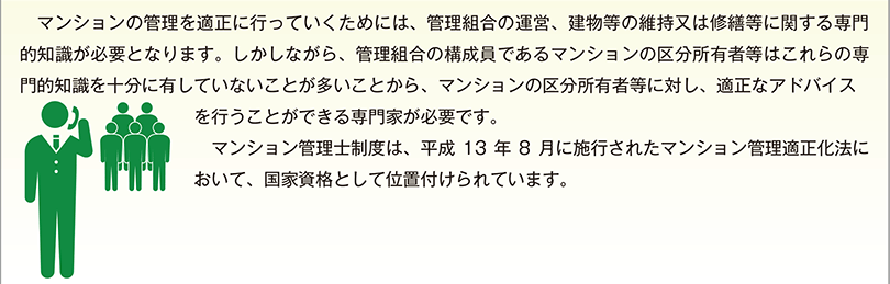 マンションの管理を適正に行っていくためには、管理組合の運営、建物等の維持又は修繕等に関する専門的知識が必要となります。しかしながら、管理組合の構成員であるマンションの区分所有者等はこれらの専門的知識を十分に有していないことが多いことから、マンションの区分所有者等に対し、適正なアドバイスを行うことができる専門家が必要です。　マンション管理士制度は、平成13 年8 月に施行されたマンション管理適正化法において、国家資格として位置付けられています。