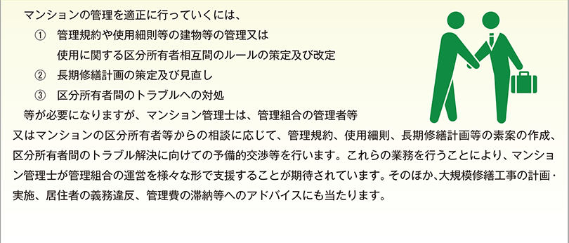 マンションの管理を適正に行っていくには、 ?　管理規約や使用細則等の建物等の管理又は使用に関する区分所有者相互間のルールの策定及び改定 ?　長期修繕計画の策定及び見直し ?　区分所有者間のトラブルへの対処 　等が必要になりますが、マンション管理士は、管理組合の管理者等又はマンションの区分所有者等からの相談に応じて、管理規約、使用細則、長期修繕計画等の素案の作成、区分所有者間のトラブル解決に向けての予備的交渉等を行います。これらの業務を行うことにより、マンション管理士が管理組合の運営を様々な形で支援することが期待されています。そのほか、大規模修繕工事の計画・実施、居住者の義務違反、管理費の滞納等へのアドバイスにも当たります。
